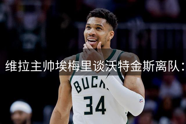 维拉主帅埃梅里谈沃特金斯离队：我们含泪告别开启新篇章